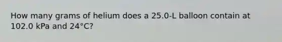 How many grams of helium does a 25.0-L balloon contain at 102.0 kPa and 24°C?