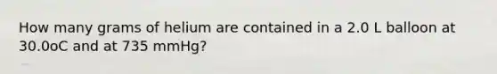 How many grams of helium are contained in a 2.0 L balloon at 30.0oC and at 735 mmHg?