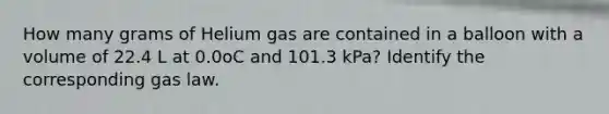 How many grams of Helium gas are contained in a balloon with a volume of 22.4 L at 0.0oC and 101.3 kPa? Identify the corresponding gas law.