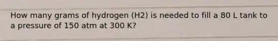 How many grams of hydrogen (H2) is needed to fill a 80 L tank to a pressure of 150 atm at 300 K?