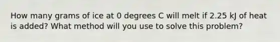 How many grams of ice at 0 degrees C will melt if 2.25 kJ of heat is added? What method will you use to solve this problem?