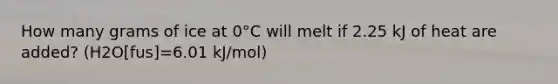 How many grams of ice at 0°C will melt if 2.25 kJ of heat are added? (H2O[fus]=6.01 kJ/mol)