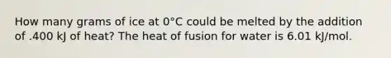 How many grams of ice at 0°C could be melted by the addition of .400 kJ of heat? The heat of fusion for water is 6.01 kJ/mol.