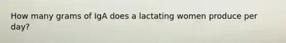 How many grams of IgA does a lactating women produce per day?