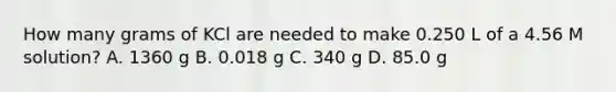 How many grams of KCl are needed to make 0.250 L of a 4.56 M solution? A. 1360 g B. 0.018 g C. 340 g D. 85.0 g