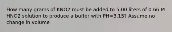 How many grams of KNO2 must be added to 5.00 liters of 0.66 M HNO2 solution to produce a buffer with PH=3.15? Assume no change in volume