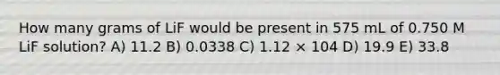 How many grams of LiF would be present in 575 mL of 0.750 M LiF solution? A) 11.2 B) 0.0338 C) 1.12 × 104 D) 19.9 E) 33.8