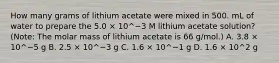 How many grams of lithium acetate were mixed in 500. mL of water to prepare the 5.0 × 10^−3 M lithium acetate solution? (Note: The molar mass of lithium acetate is 66 g/mol.) A. 3.8 × 10^−5 g B. 2.5 × 10^−3 g C. 1.6 × 10^−1 g D. 1.6 × 10^2 g