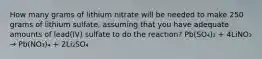 How many grams of lithium nitrate will be needed to make 250 grams of lithium sulfate, assuming that you have adequate amounts of lead(IV) sulfate to do the reaction? Pb(SO₄)₂ + 4LiNO₃ → Pb(NO₃)₄ + 2Li₂SO₄