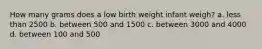 How many grams does a low birth weight infant weigh? a. less than 2500 b. between 500 and 1500 c. between 3000 and 4000 d. between 100 and 500