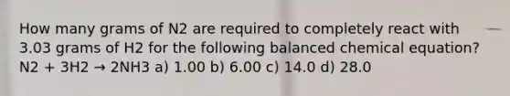 How many grams of N2 are required to completely react with 3.03 grams of H2 for the following balanced chemical equation? N2 + 3H2 → 2NH3 a) 1.00 b) 6.00 c) 14.0 d) 28.0