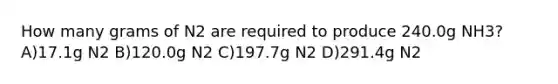 How many grams of N2 are required to produce 240.0g NH3? A)17.1g N2 B)120.0g N2 C)197.7g N2 D)291.4g N2