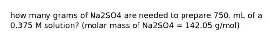 how many grams of Na2SO4 are needed to prepare 750. mL of a 0.375 M solution? (molar mass of Na2SO4 = 142.05 g/mol)