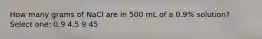 How many grams of NaCl are in 500 mL of a 0.9% solution? Select one: 0.9 4.5 9 45