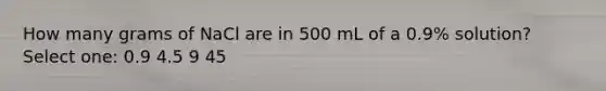 How many grams of NaCl are in 500 mL of a 0.9% solution? Select one: 0.9 4.5 9 45