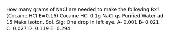 How many grams of NaCl are needed to make the following Rx? (Cocaine HCl E=0.16) Cocaine HCl 0.1g NaCl qs Purified Water ad 15 Make isoton. Sol. Sig: One drop in left eye. A- 0.001 B- 0.021 C- 0.027 D- 0.119 E- 0.294