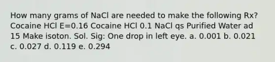 How many grams of NaCl are needed to make the following Rx? Cocaine HCl E=0.16 Cocaine HCl 0.1 NaCl qs Purified Water ad 15 Make isoton. Sol. Sig: One drop in left eye. a. 0.001 b. 0.021 c. 0.027 d. 0.119 e. 0.294