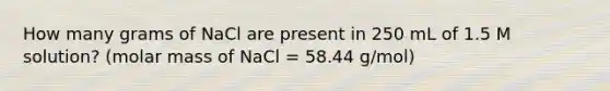 How many grams of NaCl are present in 250 mL of 1.5 M solution? (molar mass of NaCl = 58.44 g/mol)