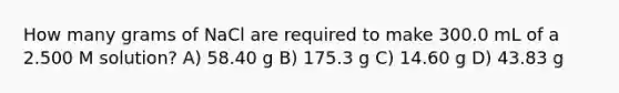 How many grams of NaCl are required to make 300.0 mL of a 2.500 M solution? A) 58.40 g B) 175.3 g C) 14.60 g D) 43.83 g