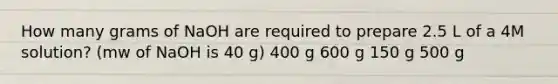 How many grams of NaOH are required to prepare 2.5 L of a 4M solution? (mw of NaOH is 40 g) 400 g 600 g 150 g 500 g