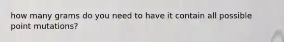 how many grams do you need to have it contain all possible point mutations?