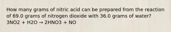 How many grams of nitric acid can be prepared from the reaction of 69.0 grams of nitrogen dioxide with 36.0 grams of water? 3NO2 + H2O → 2HNO3 + NO