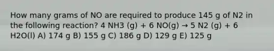 How many grams of NO are required to produce 145 g of N2 in the following reaction? 4 NH3 (g) + 6 NO(g) → 5 N2 (g) + 6 H2O(l) A) 174 g B) 155 g C) 186 g D) 129 g E) 125 g