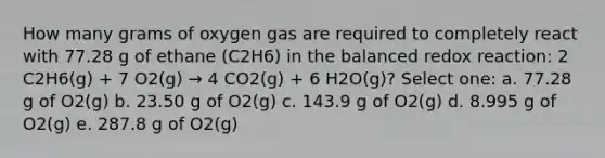 How many grams of oxygen gas are required to completely react with 77.28 g of ethane (C2H6) in the balanced redox reaction: 2 C2H6(g) + 7 O2(g) → 4 CO2(g) + 6 H2O(g)? Select one: a. 77.28 g of O2(g) b. 23.50 g of O2(g) c. 143.9 g of O2(g) d. 8.995 g of O2(g) e. 287.8 g of O2(g)