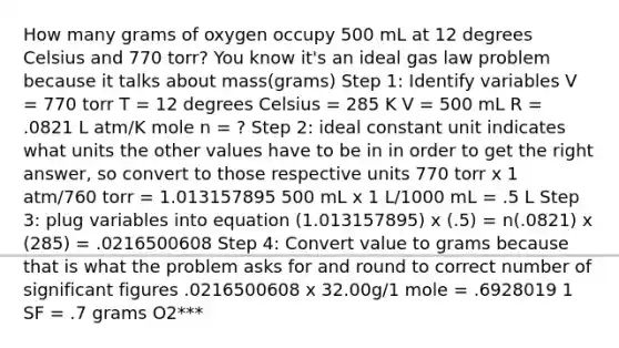 How many grams of oxygen occupy 500 mL at 12 degrees Celsius and 770 torr? You know it's an ideal gas law problem because it talks about mass(grams) Step 1: Identify variables V = 770 torr T = 12 degrees Celsius = 285 K V = 500 mL R = .0821 L atm/K mole n = ? Step 2: ideal constant unit indicates what units the other values have to be in in order to get the right answer, so convert to those respective units 770 torr x 1 atm/760 torr = 1.013157895 500 mL x 1 L/1000 mL = .5 L Step 3: plug variables into equation (1.013157895) x (.5) = n(.0821) x (285) = .0216500608 Step 4: Convert value to grams because that is what the problem asks for and round to correct number of significant figures .0216500608 x 32.00g/1 mole = .6928019 1 SF = .7 grams O2***