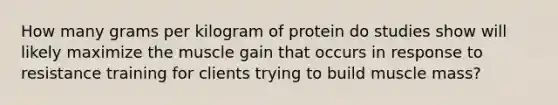 How many grams per kilogram of protein do studies show will likely maximize the muscle gain that occurs in response to resistance training for clients trying to build muscle mass?