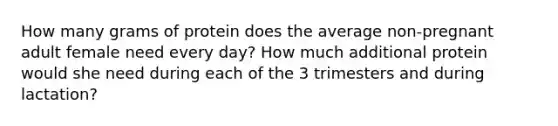 How many grams of protein does the average non-pregnant adult female need every day? How much additional protein would she need during each of the 3 trimesters and during lactation?