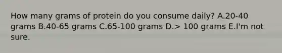 How many grams of protein do you consume daily? A.20-40 grams B.40-65 grams C.65-100 grams D.> 100 grams E.I'm not sure.