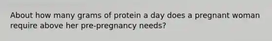 About how many grams of protein a day does a pregnant woman require above her pre-pregnancy needs?