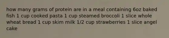 how many grams of protein are in a meal containing 6oz baked fish 1 cup cooked pasta 1 cup steamed broccoli 1 slice whole wheat bread 1 cup skim milk 1/2 cup strawberries 1 slice angel cake