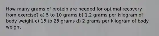 How many grams of protein are needed for optimal recovery from exercise? a) 5 to 10 grams b) 1.2 grams per kilogram of body weight c) 15 to 25 grams d) 2 grams per kilogram of body weight