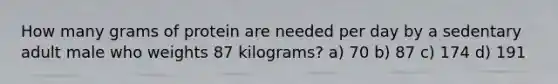 How many grams of protein are needed per day by a sedentary adult male who weights 87 kilograms? a) 70 b) 87 c) 174 d) 191