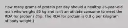 How many grams of protein per day should a healthy 25-year-old man who weighs 85 kg and isn't an athlete consume to meet the RDA for protein? (Tip: The RDA for protein is 0.8 g per kilogram of body weight.)