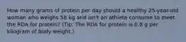 How many grams of protein per day should a healthy 25-year-old woman who weighs 58 kg and isn't an athlete consume to meet the RDA for protein? (Tip: The RDA for protein is 0.8 g per kilogram of body weight.)