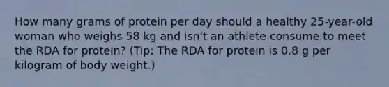 How many grams of protein per day should a healthy 25-year-old woman who weighs 58 kg and isn't an athlete consume to meet the RDA for protein? (Tip: The RDA for protein is 0.8 g per kilogram of body weight.)