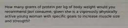 How many grams of protein per kg of body weight would you recommend Javi consume, given she is a vigorously physically active young woman with specific goals to increase muscle size and strength?