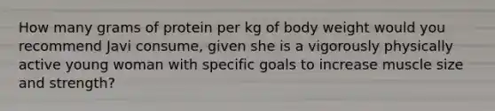 How many grams of protein per kg of body weight would you recommend Javi consume, given she is a vigorously physically active young woman with specific goals to increase muscle size and strength?