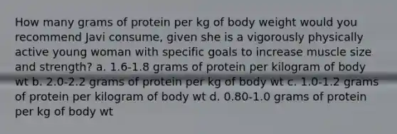 How many grams of protein per kg of body weight would you recommend Javi consume, given she is a vigorously physically active young woman with specific goals to increase muscle size and strength? a. 1.6-1.8 grams of protein per kilogram of body wt b. 2.0-2.2 grams of protein per kg of body wt c. 1.0-1.2 grams of protein per kilogram of body wt d. 0.80-1.0 grams of protein per kg of body wt