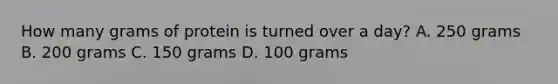 How many grams of protein is turned over a day? A. 250 grams B. 200 grams C. 150 grams D. 100 grams