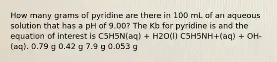 How many grams of pyridine are there in 100 mL of an aqueous solution that has a pH of 9.00? The Kb for pyridine is and the equation of interest is C5H5N(aq) + H2O(l) C5H5NH+(aq) + OH-(aq). 0.79 g 0.42 g 7.9 g 0.053 g