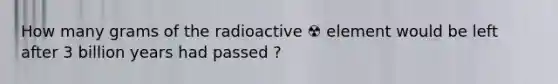 How many grams of the radioactive ☢️ element would be left after 3 billion years had passed ?