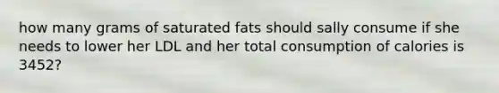 how many grams of saturated fats should sally consume if she needs to lower her LDL and her total consumption of calories is 3452?