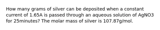 How many grams of silver can be deposited when a constant current of 1.65A is passed through an aqueous solution of AgNO3 for 25minutes? The molar mass of silver is 107.87g/mol.