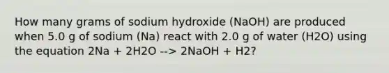 How many grams of sodium hydroxide (NaOH) are produced when 5.0 g of sodium (Na) react with 2.0 g of water (H2O) using the equation 2Na + 2H2O --> 2NaOH + H2?