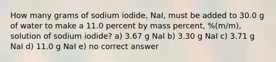 How many grams of sodium iodide, NaI, must be added to 30.0 g of water to make a 11.0 percent by mass percent, %(m/m), solution of sodium iodide? a) 3.67 g NaI b) 3.30 g NaI c) 3.71 g NaI d) 11.0 g NaI e) no correct answer