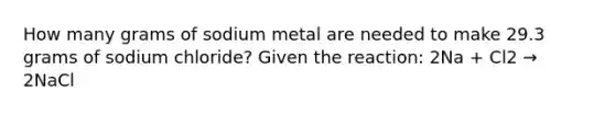 How many grams of sodium metal are needed to make 29.3 grams of sodium chloride? Given the reaction: 2Na + Cl2 → 2NaCl